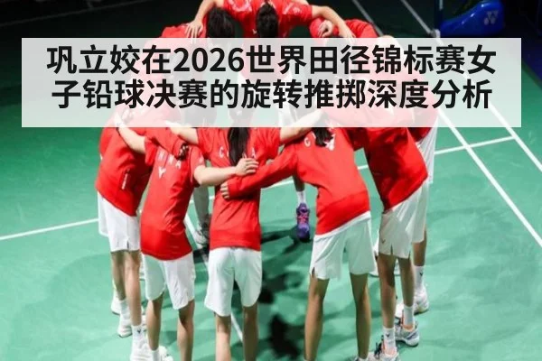 巩立姣在2026世界田径锦标赛女子铅球决赛的旋转推掷深度分析
