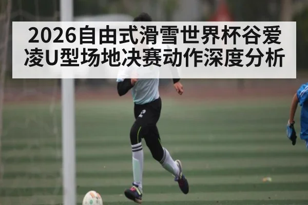 2026自由式滑雪世界杯谷爱凌U型场地决赛动作深度分析