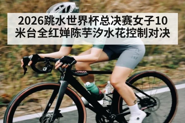 2026跳水世界杯总决赛女子10米台全红婵陈芋汐水花控制对决